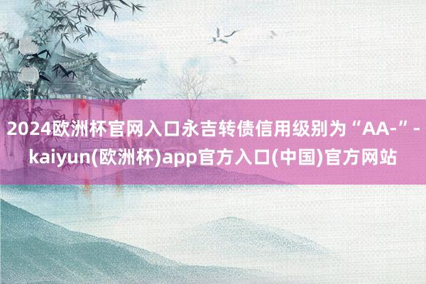 2024欧洲杯官网入口永吉转债信用级别为“AA-”-kaiyun(欧洲杯)app官方入口(中国)官方网站