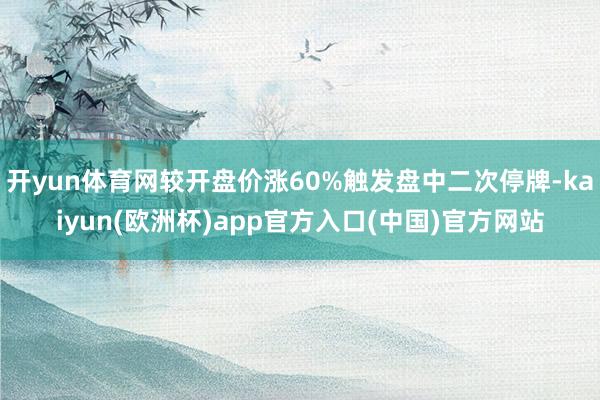 开yun体育网较开盘价涨60%触发盘中二次停牌-kaiyun(欧洲杯)app官方入口(中国)官方网站