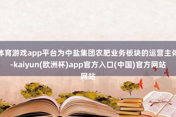 体育游戏app平台为中盐集团农肥业务板块的运营主体-kaiyun(欧洲杯)app官方入口(中国)官方网站