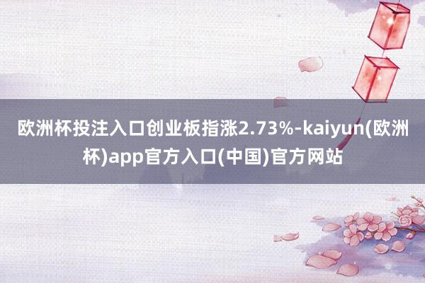 欧洲杯投注入口创业板指涨2.73%-kaiyun(欧洲杯)app官方入口(中国)官方网站
