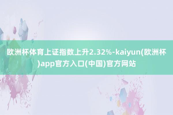 欧洲杯体育上证指数上升2.32%-kaiyun(欧洲杯)app官方入口(中国)官方网站