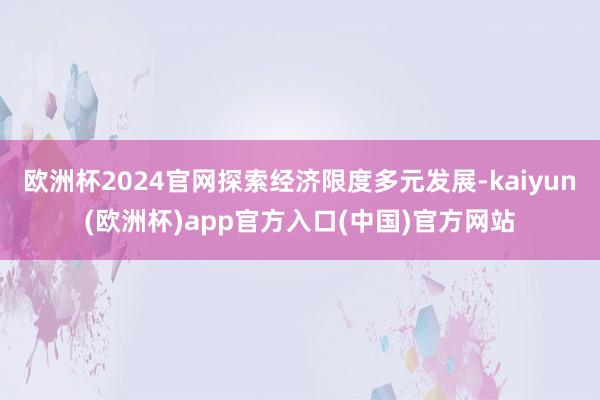 欧洲杯2024官网探索经济限度多元发展-kaiyun(欧洲杯)app官方入口(中国)官方网站