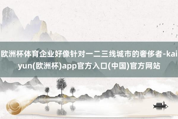 欧洲杯体育企业好像针对一二三线城市的奢侈者-kaiyun(欧洲杯)app官方入口(中国)官方网站