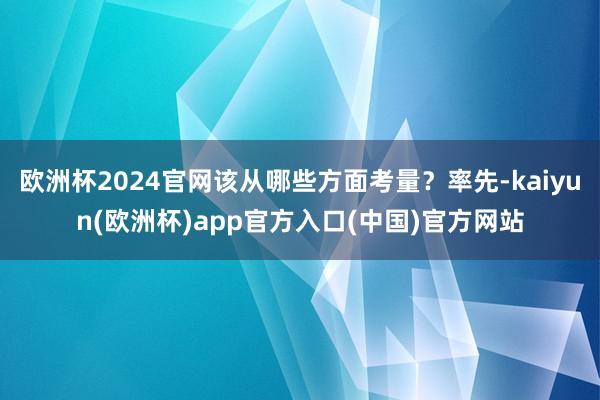 欧洲杯2024官网该从哪些方面考量？率先-kaiyun(欧洲杯)app官方入口(中国)官方网站
