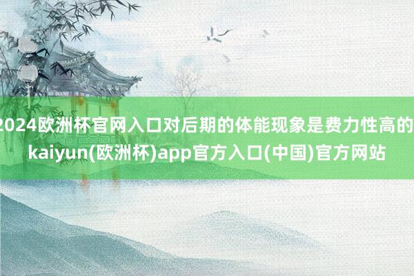 2024欧洲杯官网入口对后期的体能现象是费力性高的-kaiyun(欧洲杯)app官方入口(中国)官方网站