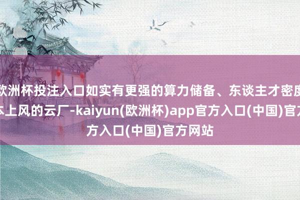欧洲杯投注入口如实有更强的算力储备、东谈主才密度、老本上风的云厂-kaiyun(欧洲杯)app官方入口(中国)官方网站