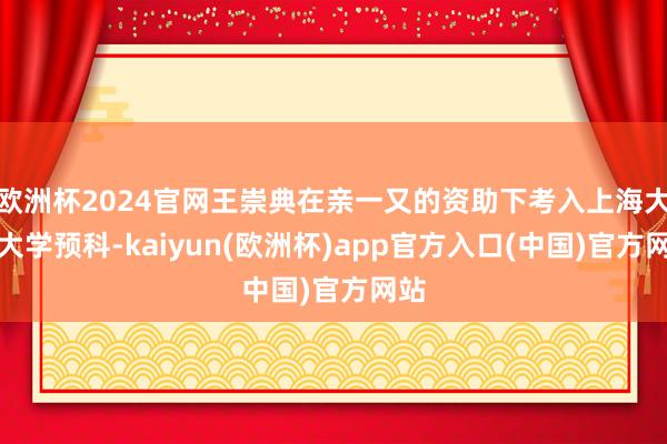 欧洲杯2024官网王崇典在亲一又的资助下考入上海大夏大学预科-kaiyun(欧洲杯)app官方入口(中国)官方网站