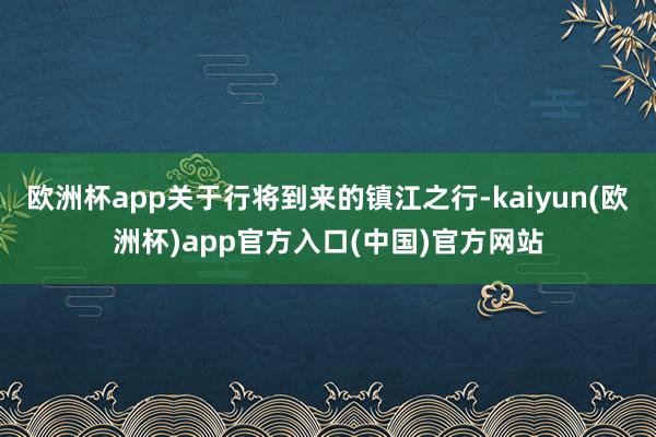 欧洲杯app关于行将到来的镇江之行-kaiyun(欧洲杯)app官方入口(中国)官方网站