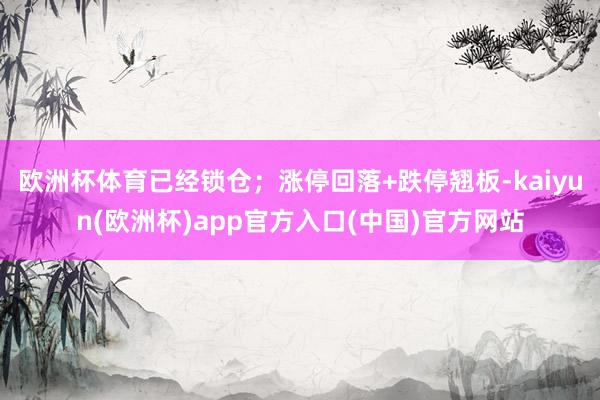 欧洲杯体育已经锁仓；涨停回落+跌停翘板-kaiyun(欧洲杯)app官方入口(中国)官方网站