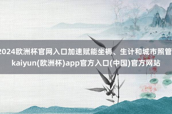 2024欧洲杯官网入口加速赋能坐褥、生计和城市照管-kaiyun(欧洲杯)app官方入口(中国)官方网站
