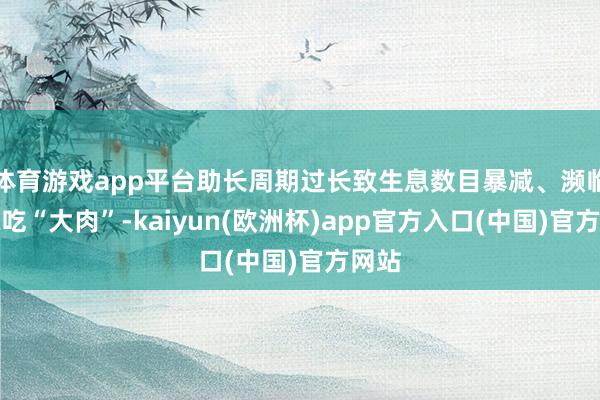 体育游戏app平台助长周期过长致生息数目暴减、濒临隐藏吃“大肉”-kaiyun(欧洲杯)app官方入口(中国)官方网站