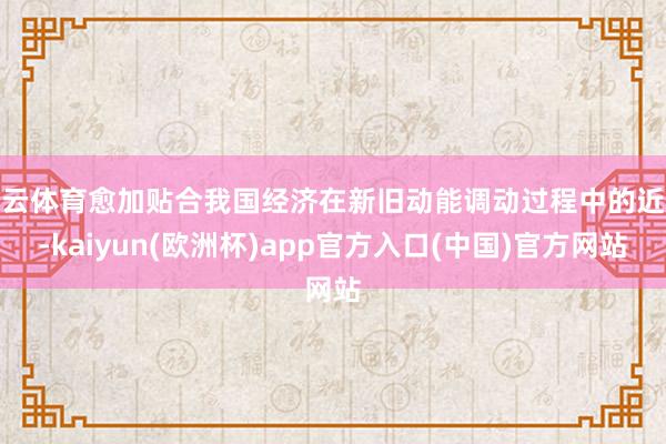 开云体育愈加贴合我国经济在新旧动能调动过程中的近况-kaiyun(欧洲杯)app官方入口(中国)官方网站