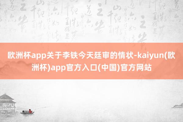 欧洲杯app关于李铁今天廷审的情状-kaiyun(欧洲杯)a
