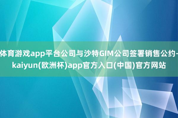体育游戏app平台公司与沙特GIM公司签署销售公约-kaiy