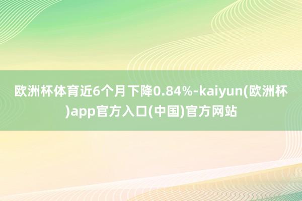 欧洲杯体育近6个月下降0.84%-kaiyun(欧洲杯)app官方入口(中国)官方网站