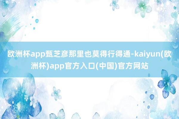 欧洲杯app甄芝彦那里也莫得行得通-kaiyun(欧洲杯)app官方入口(中国)官方网站