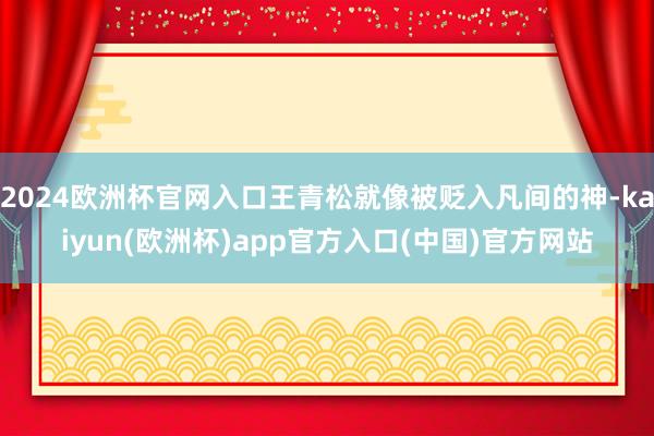 2024欧洲杯官网入口王青松就像被贬入凡间的神-kaiyun(欧洲杯)app官方入口(中国)官方网站