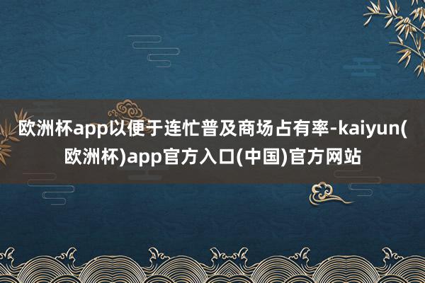 欧洲杯app以便于连忙普及商场占有率-kaiyun(欧洲杯)app官方入口(中国)官方网站