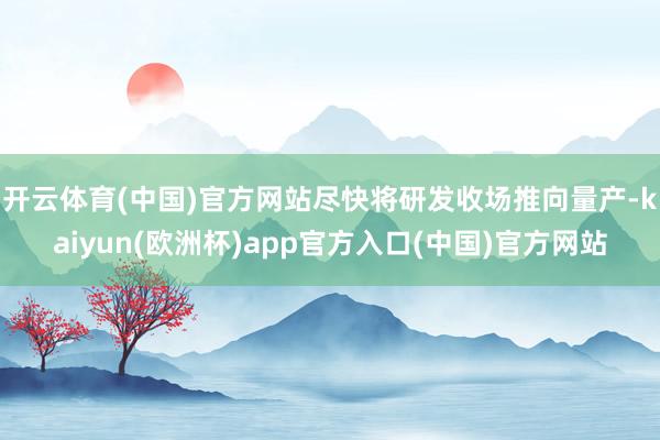 开云体育(中国)官方网站尽快将研发收场推向量产-kaiyun(欧洲杯)app官方入口(中国)官方网站