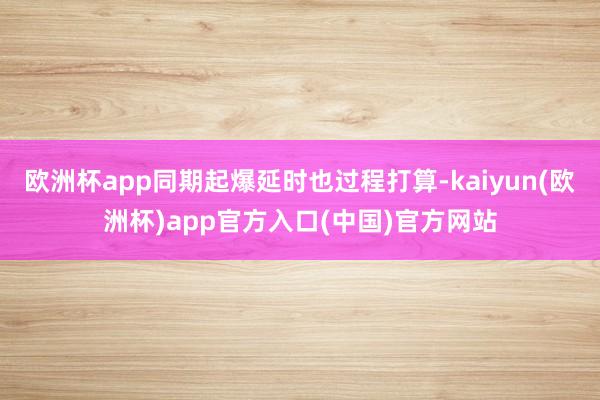 欧洲杯app同期起爆延时也过程打算-kaiyun(欧洲杯)app官方入口(中国)官方网站