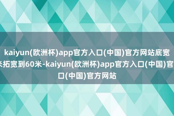 kaiyun(欧洲杯)app官方入口(中国)官方网站底宽由45米拓宽到60米-kaiyun(欧洲杯)app官方入口(中国)官方网站