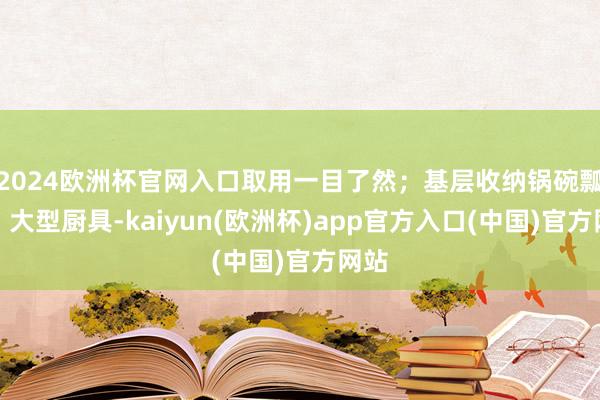 2024欧洲杯官网入口取用一目了然；基层收纳锅碗瓢盆、大型厨具-kaiyun(欧洲杯)app官方入口(中国)官方网站