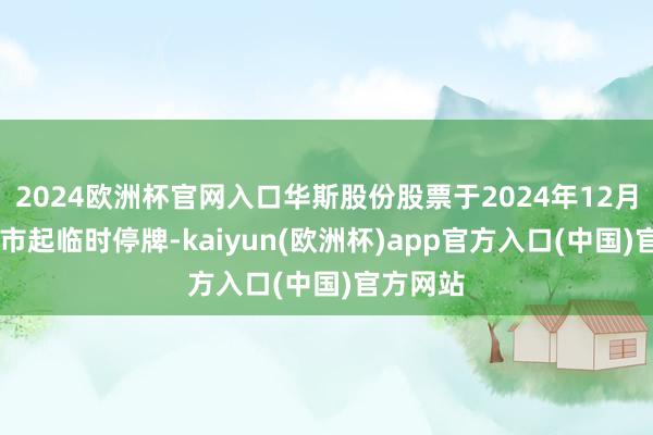 2024欧洲杯官网入口华斯股份股票于2024年12月30日开市起临时停牌-kaiyun(欧洲杯)app官方入口(中国)官方网站