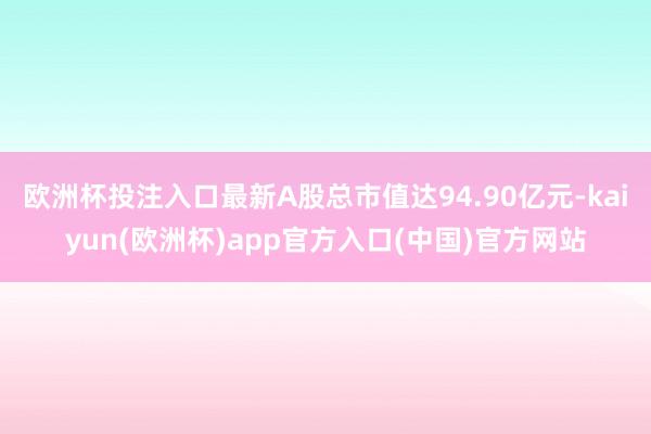 欧洲杯投注入口最新A股总市值达94.90亿元-kaiyun(欧洲杯)app官方入口(中国)官方网站