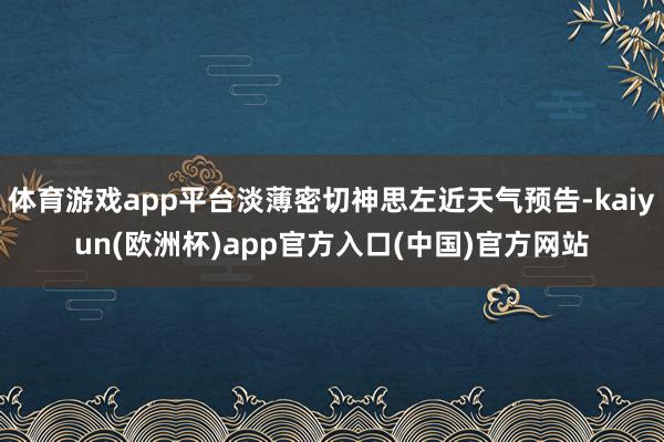 体育游戏app平台淡薄密切神思左近天气预告-kaiyun(欧洲杯)app官方入口(中国)官方网站