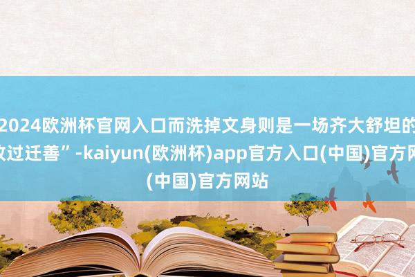 2024欧洲杯官网入口而洗掉文身则是一场齐大舒坦的“改过迁善”-kaiyun(欧洲杯)app官方入口(中国)官方网站