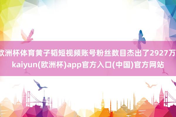 欧洲杯体育黄子韬短视频账号粉丝数目杰出了2927万-kaiyun(欧洲杯)app官方入口(中国)官方网站