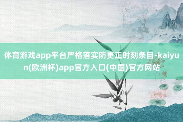 体育游戏app平台严格落实防更正时刻条目-kaiyun(欧洲