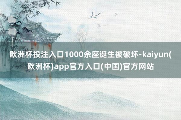 欧洲杯投注入口1000余座诞生被破坏-kaiyun(欧洲杯)app官方入口(中国)官方网站