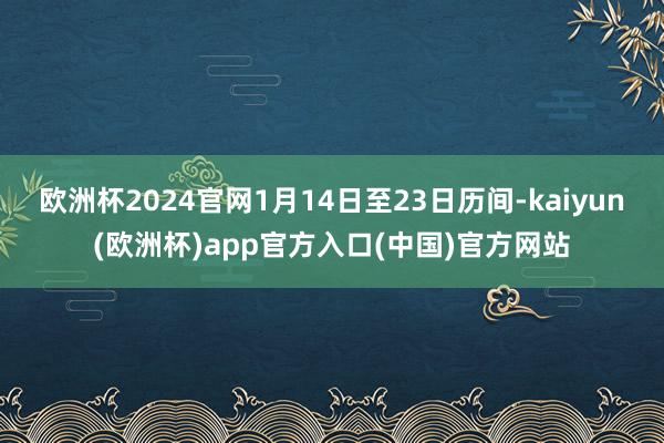 欧洲杯2024官网1月14日至23日历间-kaiyun(欧洲杯)app官方入口(中国)官方网站