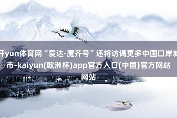 开yun体育网“爱达·魔齐号”还将访谒更多中国口岸城市-kaiyun(欧洲杯)app官方入口(中国)官方网站