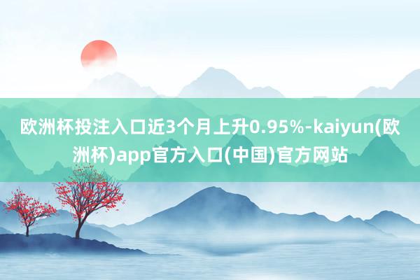 欧洲杯投注入口近3个月上升0.95%-kaiyun(欧洲杯)