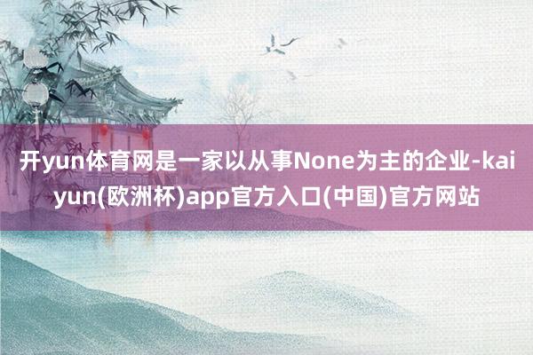 开yun体育网是一家以从事None为主的企业-kaiyun(欧洲杯)app官方入口(中国)官方网站