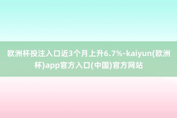 欧洲杯投注入口近3个月上升6.7%-kaiyun(欧洲杯)app官方入口(中国)官方网站