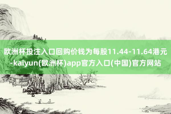 欧洲杯投注入口回购价钱为每股11.44-11.64港元-kaiyun(欧洲杯)app官方入口(中国)官方网站