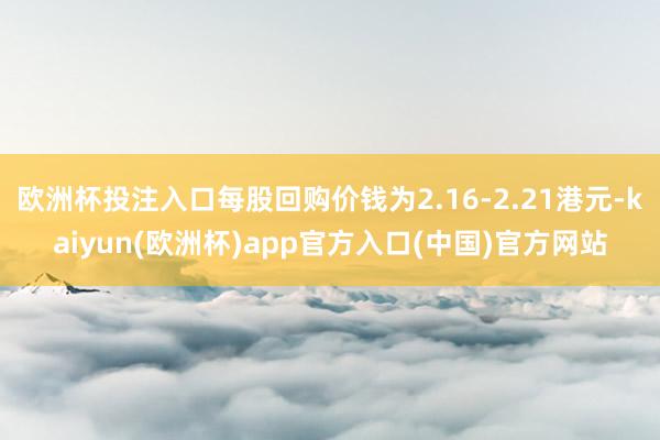 欧洲杯投注入口每股回购价钱为2.16-2.21港元-kaiyun(欧洲杯)app官方入口(中国)官方网站