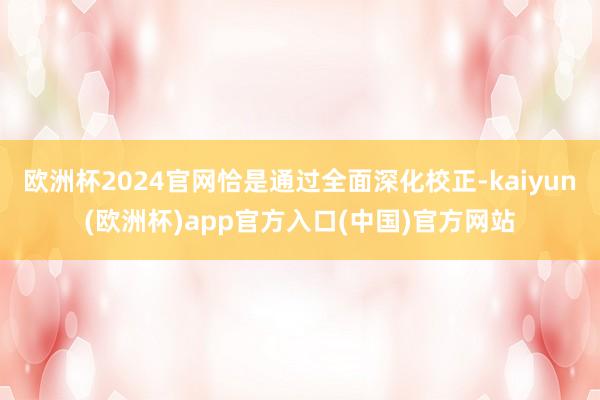 欧洲杯2024官网恰是通过全面深化校正-kaiyun(欧洲杯)app官方入口(中国)官方网站