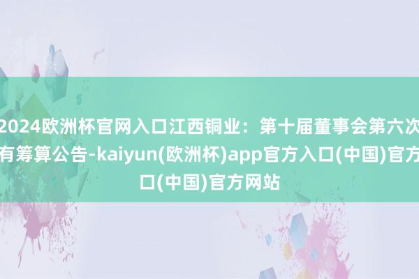 2024欧洲杯官网入口江西铜业：第十届董事会第六次会议有筹算