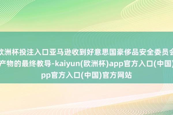 欧洲杯投注入口亚马逊收到好意思国豪侈品安全委员会对于危急产物