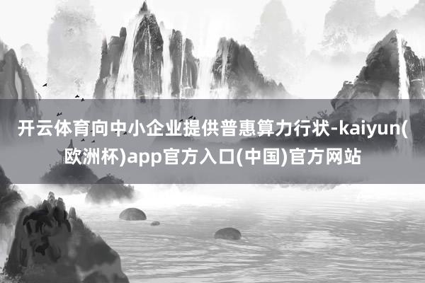 开云体育向中小企业提供普惠算力行状-kaiyun(欧洲杯)app官方入口(中国)官方网站
