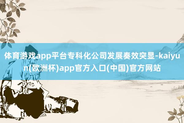 体育游戏app平台专科化公司发展奏效突显-kaiyun(欧洲杯)app官方入口(中国)官方网站