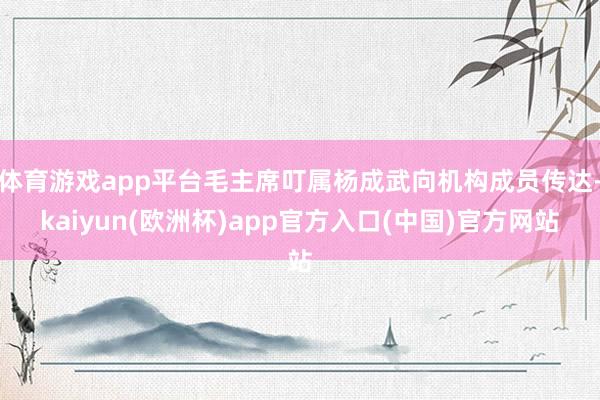 体育游戏app平台毛主席叮属杨成武向机构成员传达-kaiyu