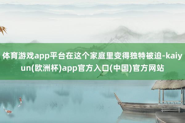 体育游戏app平台在这个家庭里变得独特被迫-kaiyun(欧洲杯)app官方入口(中国)官方网站