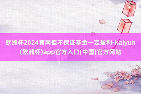 欧洲杯2024官网但不保证基金一定盈利-kaiyun(欧洲杯)app官方入口(中国)官方网站