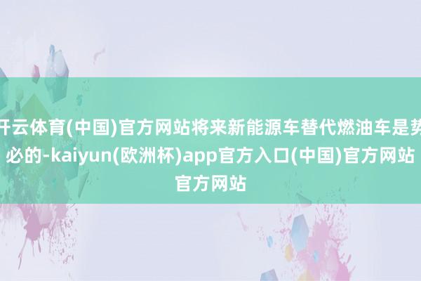 开云体育(中国)官方网站将来新能源车替代燃油车是势必的-ka