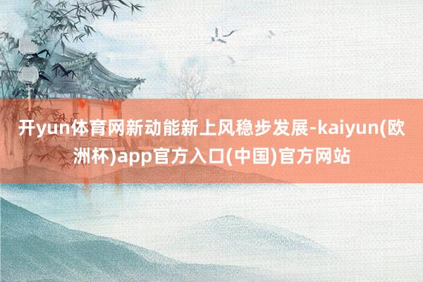开yun体育网新动能新上风稳步发展-kaiyun(欧洲杯)a